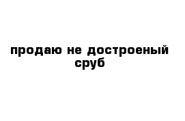 продаю не достроеный сруб